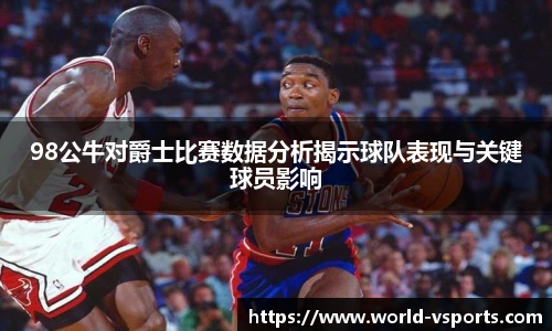 98公牛对爵士比赛数据分析揭示球队表现与关键球员影响