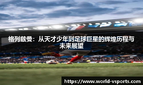 格列兹曼：从天才少年到足球巨星的辉煌历程与未来展望